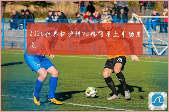 2026世界杯沙特vs佛得角上半场看点