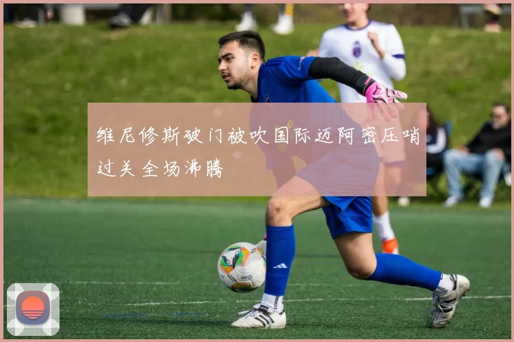 维尼修斯破门被吹国际迈阿密压哨过关全场沸腾