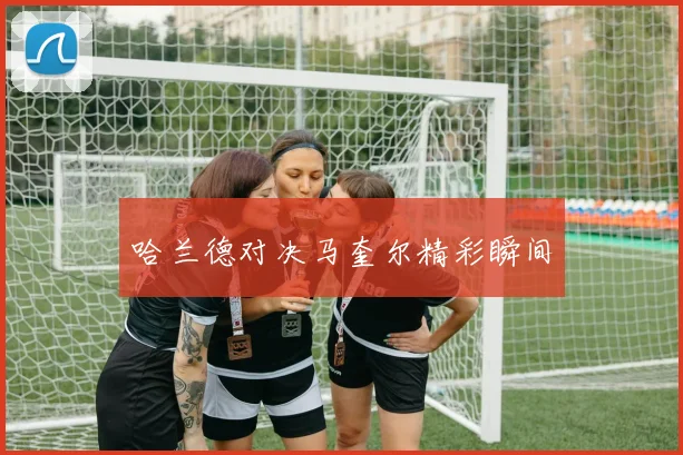 哈兰德对决马奎尔精彩瞬间