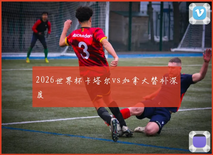 2026世界杯卡塔尔vs加拿大替补深度