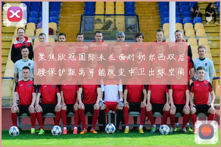 聚焦欧冠国际米兰面对切尔西双后腰保护距离可能改变中卫出球空间