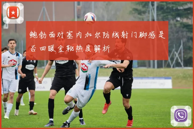 鲍勃面对塞内加尔防线射门脚感是否回暖金靴热度解析