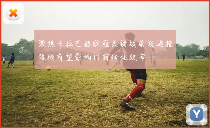 聚焦卡拉巴赫欧冠关键战前场逼抢路线有望影响门前转化效率