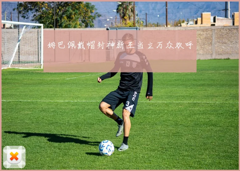 姆巴佩戴帽封神新王当立万众欢呼