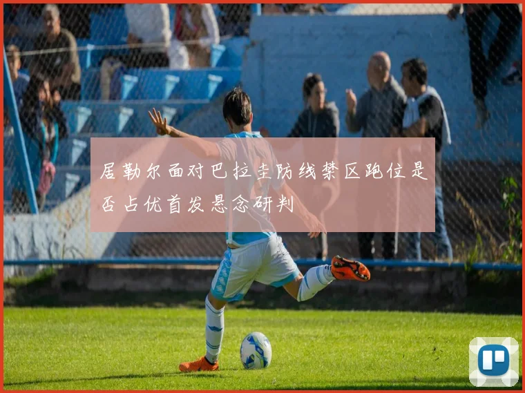 居勒尔面对巴拉圭防线禁区跑位是否占优首发悬念研判