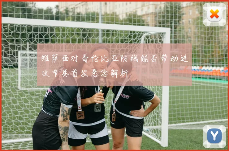 维萨面对哥伦比亚防线能否带动进攻节奏首发悬念解析