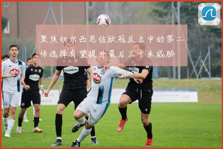 聚焦切尔西恩佐欧冠反击中的第二传选择有望提升最后三十米威胁