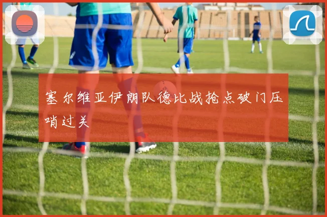 塞尔维亚伊朗队德比战抢点破门压哨过关