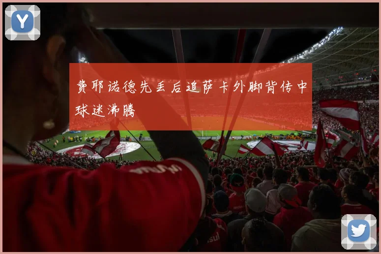 费耶诺德先丢后追萨卡外脚背传中球迷沸腾