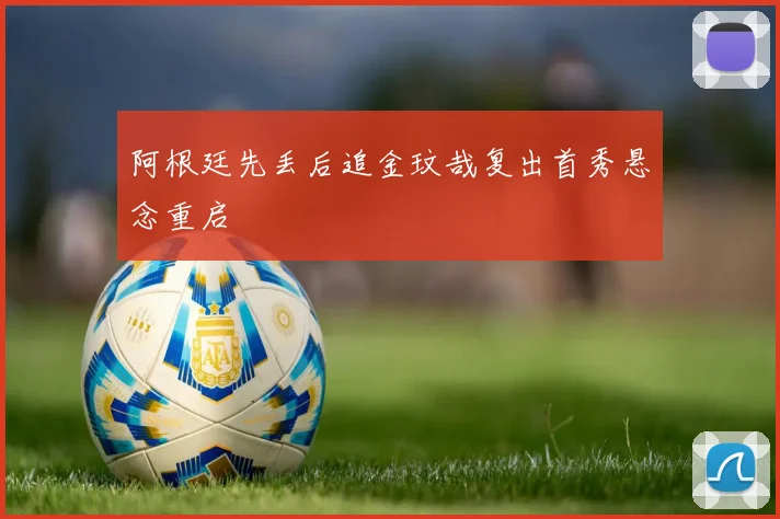 阿根廷先丢后追金玟哉复出首秀悬念重启