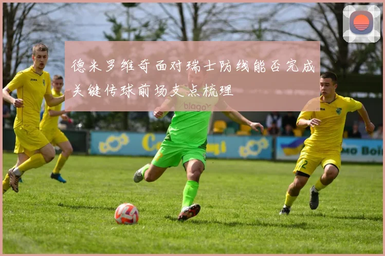 德米罗维奇面对瑞士防线能否完成关键传球前场支点梳理