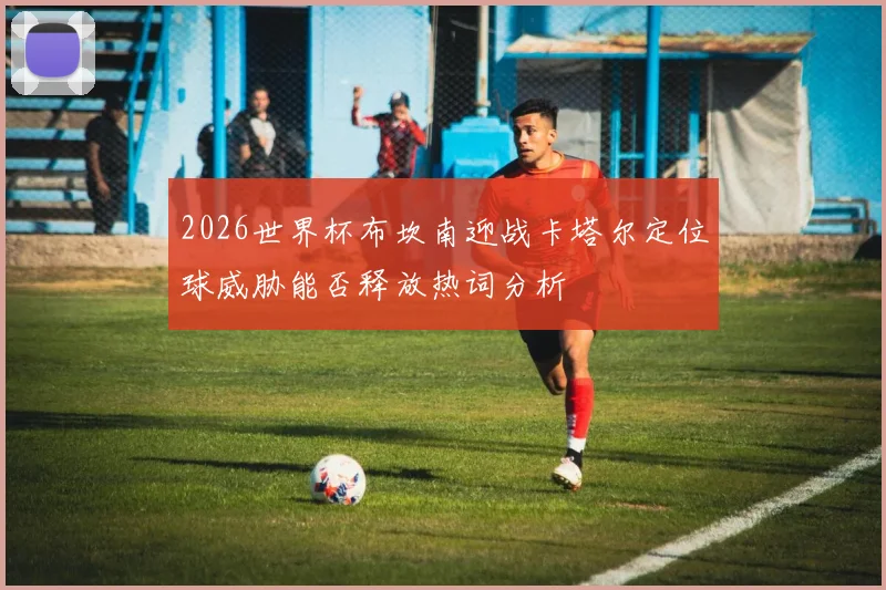 2026世界杯布坎南迎战卡塔尔定位球威胁能否释放热词分析
