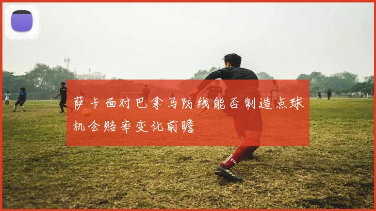 萨卡面对巴拿马防线能否制造点球机会赔率变化前瞻