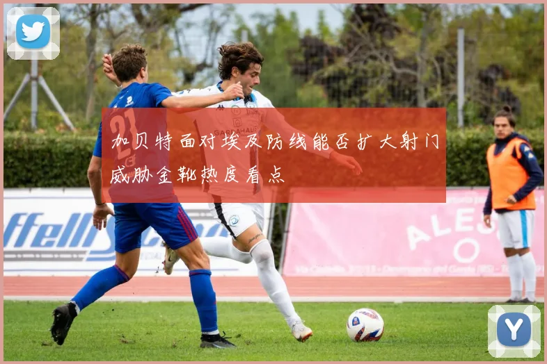 加贝特面对埃及防线能否扩大射门威胁金靴热度看点