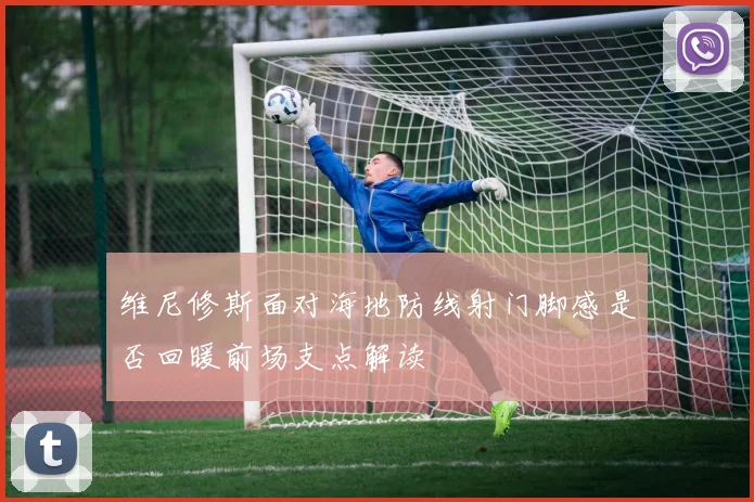 维尼修斯面对海地防线射门脚感是否回暖前场支点解读