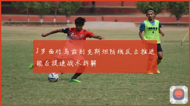 J罗面对乌兹别克斯坦防线反击推进能否提速战术拆解