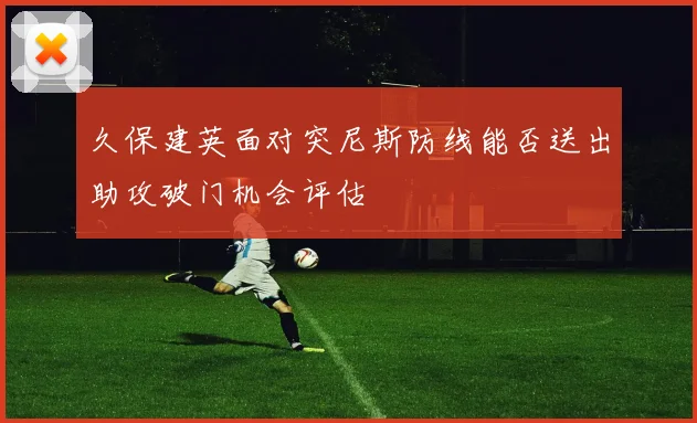 久保建英面对突尼斯防线能否送出助攻破门机会评估