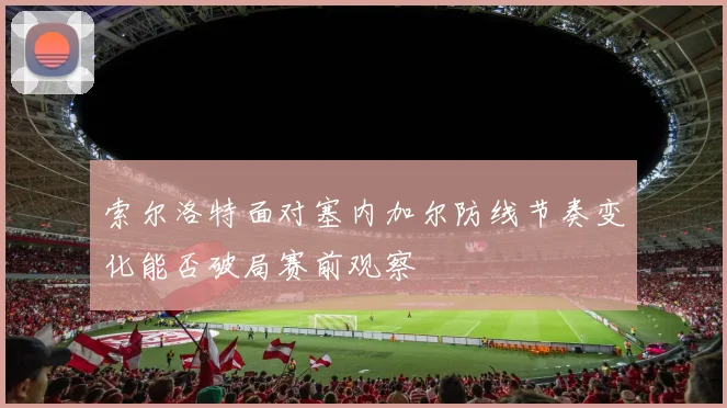 索尔洛特面对塞内加尔防线节奏变化能否破局赛前观察