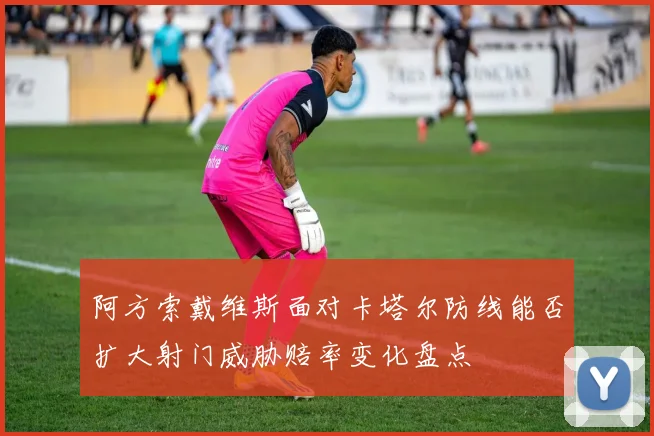 阿方索戴维斯面对卡塔尔防线能否扩大射门威胁赔率变化盘点