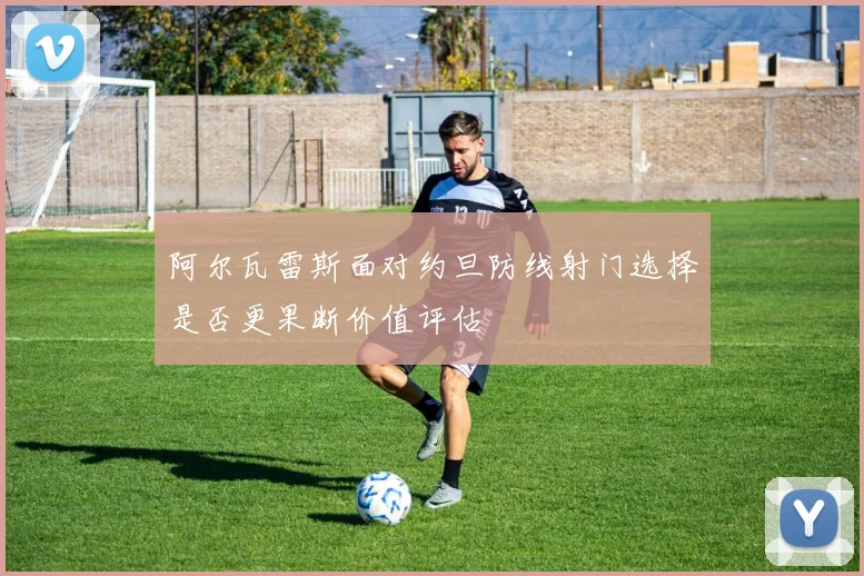 阿尔瓦雷斯面对约旦防线射门选择是否更果断价值评估
