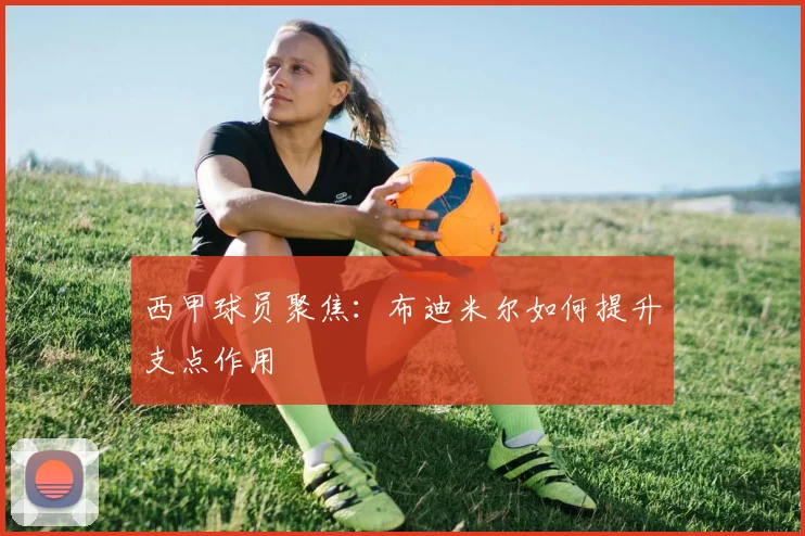 西甲球员聚焦：布迪米尔如何提升支点作用