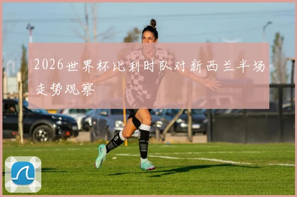 2026世界杯比利时队对新西兰半场走势观察