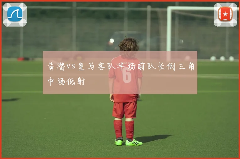 黄潜vs皇马客队半场前队长倒三角中场低射