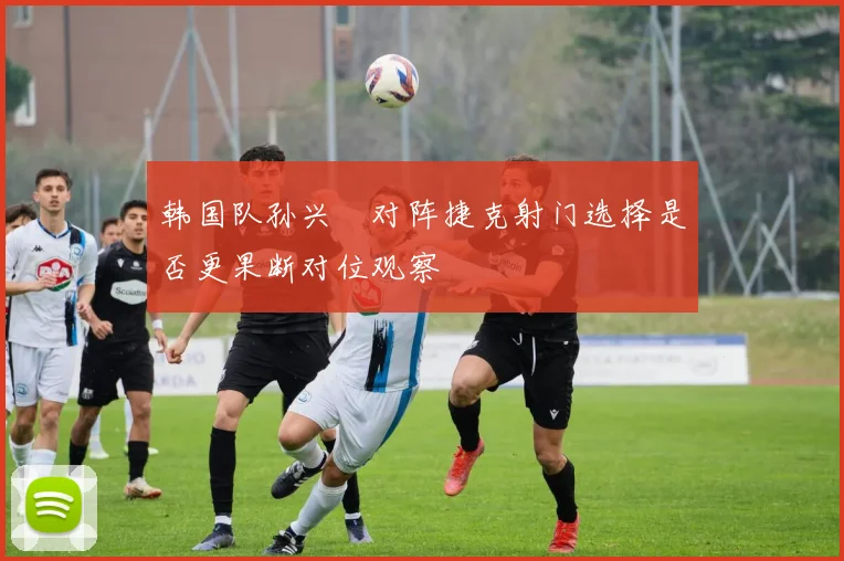 韩国队孙兴慜对阵捷克射门选择是否更果断对位观察