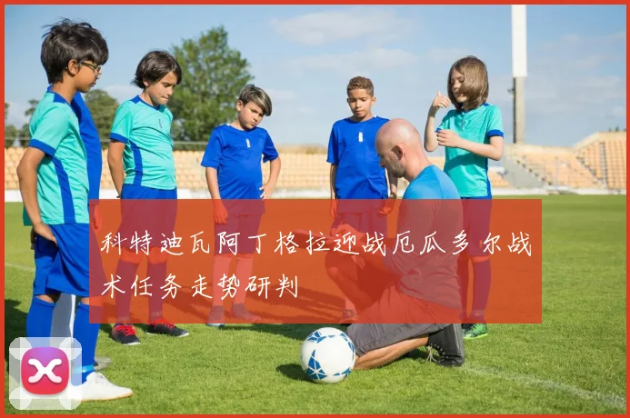 科特迪瓦阿丁格拉迎战厄瓜多尔战术任务走势研判