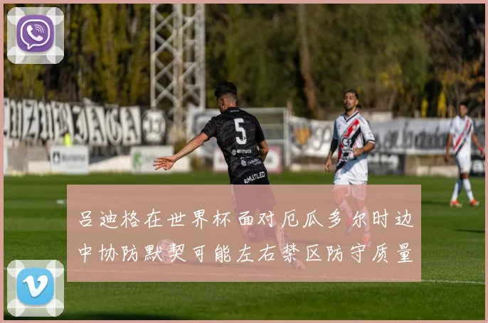 吕迪格在世界杯面对厄瓜多尔时边中协防默契可能左右禁区防守质量