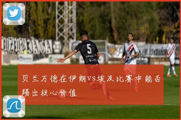 贝兰万德在伊朗vs埃及比赛中能否踢出核心价值