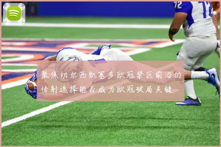 聚焦切尔西凯塞多欧冠禁区前沿的传射选择能否成为欧冠破局关键